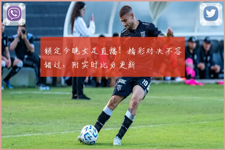 锁定今晚女足直播！精彩对决不容错过，附实时比分更新