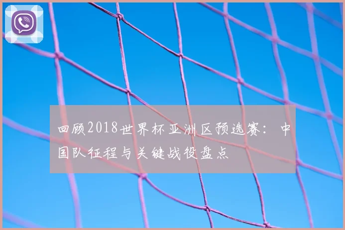 回顾2018世界杯亚洲区预选赛：中国队征程与关键战役盘点