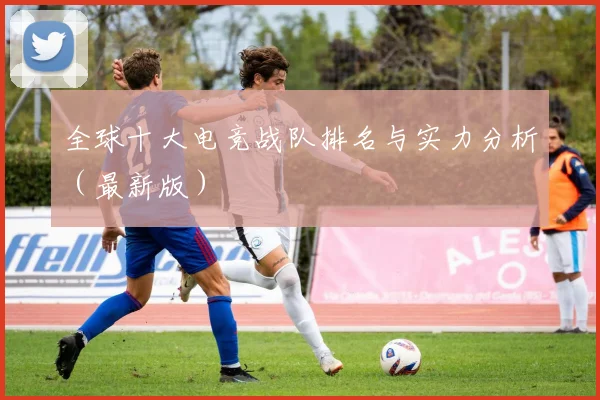 全球十大电竞战队排名与实力分析（最新版）
