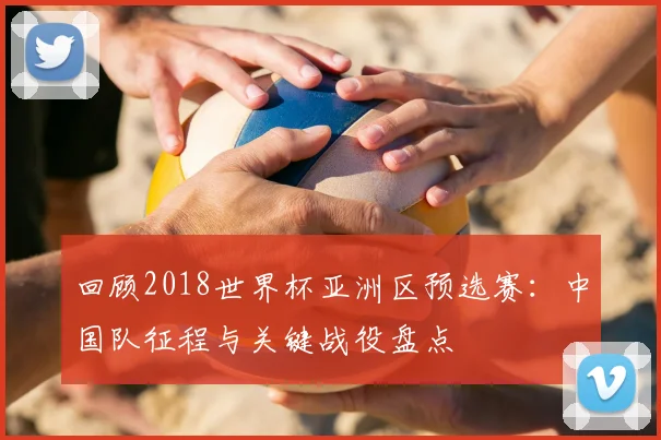 回顾2018世界杯亚洲区预选赛:中国队征程与关键战役盘点