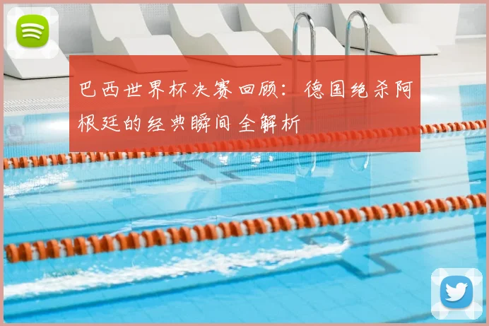 巴西世界杯决赛回顾:德国绝杀阿根廷的经典瞬间全解析